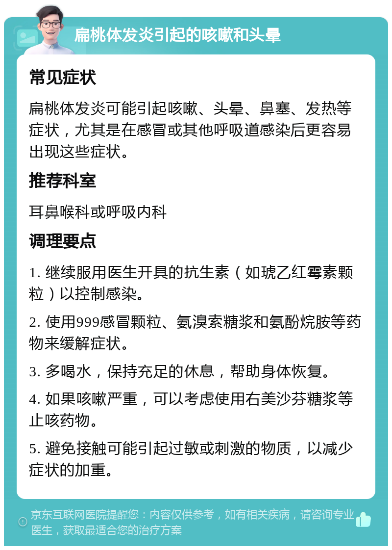 扁桃体发炎引起的咳嗽和头晕 常见症状 扁桃体发炎可能引起咳嗽、头晕、鼻塞、发热等症状，尤其是在感冒或其他呼吸道感染后更容易出现这些症状。 推荐科室 耳鼻喉科或呼吸内科 调理要点 1. 继续服用医生开具的抗生素（如琥乙红霉素颗粒）以控制感染。 2. 使用999感冒颗粒、氨溴索糖浆和氨酚烷胺等药物来缓解症状。 3. 多喝水，保持充足的休息，帮助身体恢复。 4. 如果咳嗽严重，可以考虑使用右美沙芬糖浆等止咳药物。 5. 避免接触可能引起过敏或刺激的物质，以减少症状的加重。