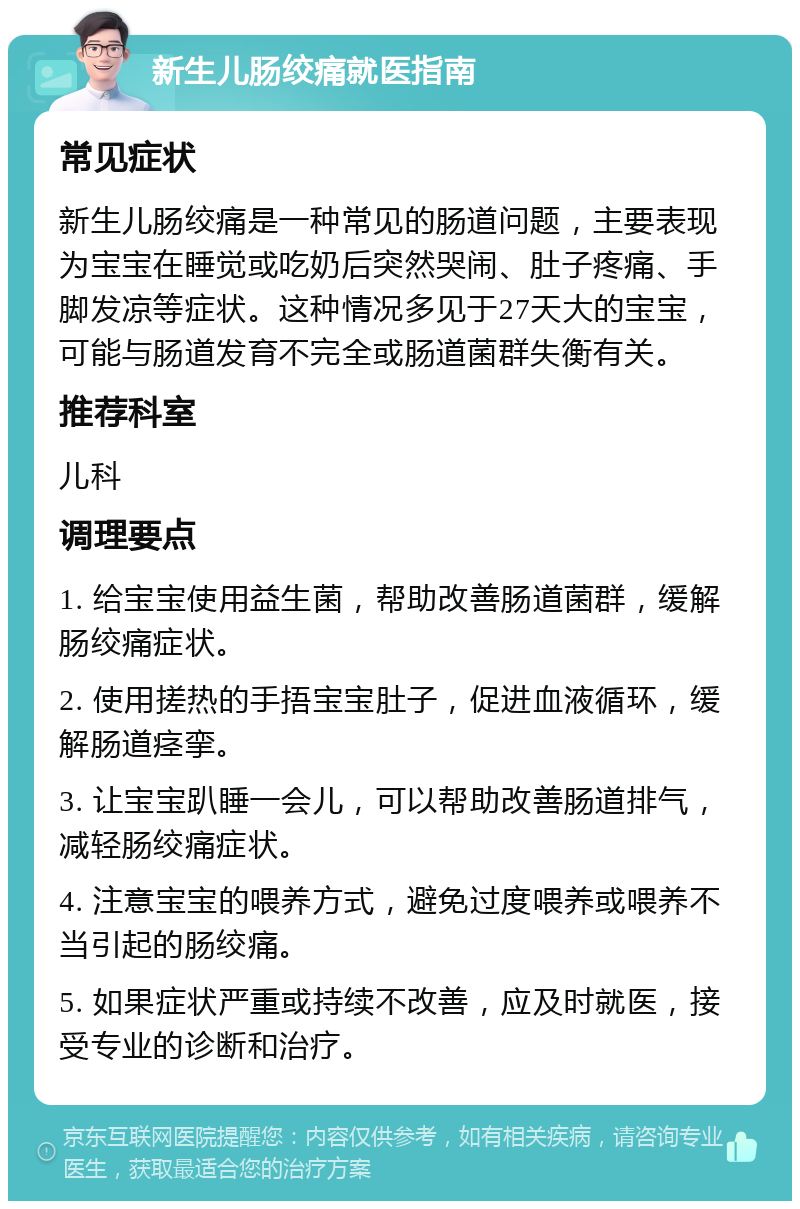 新生儿肠绞痛就医指南 常见症状 新生儿肠绞痛是一种常见的肠道问题，主要表现为宝宝在睡觉或吃奶后突然哭闹、肚子疼痛、手脚发凉等症状。这种情况多见于27天大的宝宝，可能与肠道发育不完全或肠道菌群失衡有关。 推荐科室 儿科 调理要点 1. 给宝宝使用益生菌，帮助改善肠道菌群，缓解肠绞痛症状。 2. 使用搓热的手捂宝宝肚子，促进血液循环，缓解肠道痉挛。 3. 让宝宝趴睡一会儿，可以帮助改善肠道排气，减轻肠绞痛症状。 4. 注意宝宝的喂养方式，避免过度喂养或喂养不当引起的肠绞痛。 5. 如果症状严重或持续不改善，应及时就医，接受专业的诊断和治疗。