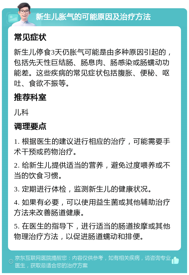 新生儿胀气的可能原因及治疗方法 常见症状 新生儿停食3天仍胀气可能是由多种原因引起的，包括先天性巨结肠、肠息肉、肠感染或肠蠕动功能差。这些疾病的常见症状包括腹胀、便秘、呕吐、食欲不振等。 推荐科室 儿科 调理要点 1. 根据医生的建议进行相应的治疗，可能需要手术干预或药物治疗。 2. 给新生儿提供适当的营养，避免过度喂养或不当的饮食习惯。 3. 定期进行体检，监测新生儿的健康状况。 4. 如果有必要，可以使用益生菌或其他辅助治疗方法来改善肠道健康。 5. 在医生的指导下，进行适当的肠道按摩或其他物理治疗方法，以促进肠道蠕动和排便。