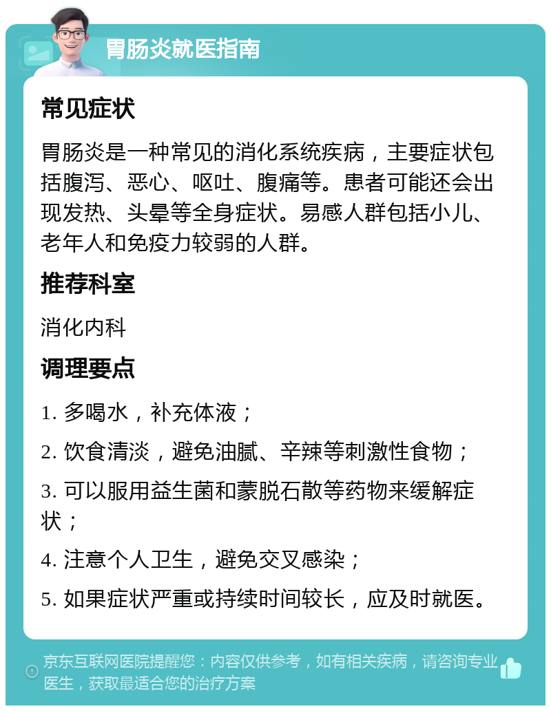 胃肠炎就医指南 常见症状 胃肠炎是一种常见的消化系统疾病，主要症状包括腹泻、恶心、呕吐、腹痛等。患者可能还会出现发热、头晕等全身症状。易感人群包括小儿、老年人和免疫力较弱的人群。 推荐科室 消化内科 调理要点 1. 多喝水，补充体液； 2. 饮食清淡，避免油腻、辛辣等刺激性食物； 3. 可以服用益生菌和蒙脱石散等药物来缓解症状； 4. 注意个人卫生，避免交叉感染； 5. 如果症状严重或持续时间较长，应及时就医。