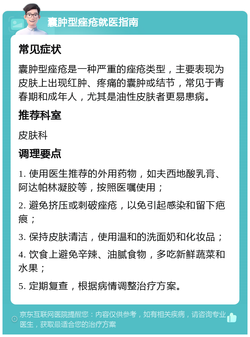 囊肿型痤疮就医指南 常见症状 囊肿型痤疮是一种严重的痤疮类型，主要表现为皮肤上出现红肿、疼痛的囊肿或结节，常见于青春期和成年人，尤其是油性皮肤者更易患病。 推荐科室 皮肤科 调理要点 1. 使用医生推荐的外用药物，如夫西地酸乳膏、阿达帕林凝胶等，按照医嘱使用； 2. 避免挤压或刺破痤疮，以免引起感染和留下疤痕； 3. 保持皮肤清洁，使用温和的洗面奶和化妆品； 4. 饮食上避免辛辣、油腻食物，多吃新鲜蔬菜和水果； 5. 定期复查，根据病情调整治疗方案。