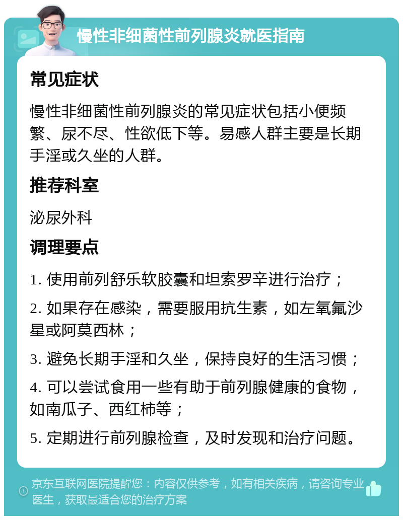 慢性非细菌性前列腺炎就医指南 常见症状 慢性非细菌性前列腺炎的常见症状包括小便频繁、尿不尽、性欲低下等。易感人群主要是长期手淫或久坐的人群。 推荐科室 泌尿外科 调理要点 1. 使用前列舒乐软胶囊和坦索罗辛进行治疗； 2. 如果存在感染，需要服用抗生素，如左氧氟沙星或阿莫西林； 3. 避免长期手淫和久坐，保持良好的生活习惯； 4. 可以尝试食用一些有助于前列腺健康的食物，如南瓜子、西红柿等； 5. 定期进行前列腺检查，及时发现和治疗问题。