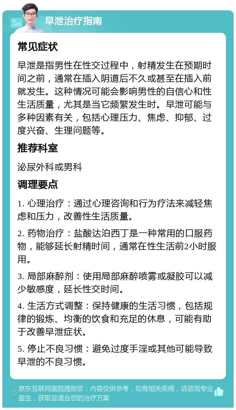 早泄治疗指南 常见症状 早泄是指男性在性交过程中，射精发生在预期时间之前，通常在插入阴道后不久或甚至在插入前就发生。这种情况可能会影响男性的自信心和性生活质量，尤其是当它频繁发生时。早泄可能与多种因素有关，包括心理压力、焦虑、抑郁、过度兴奋、生理问题等。 推荐科室 泌尿外科或男科 调理要点 1. 心理治疗：通过心理咨询和行为疗法来减轻焦虑和压力，改善性生活质量。 2. 药物治疗：盐酸达泊西丁是一种常用的口服药物，能够延长射精时间，通常在性生活前2小时服用。 3. 局部麻醉剂：使用局部麻醉喷雾或凝胶可以减少敏感度，延长性交时间。 4. 生活方式调整：保持健康的生活习惯，包括规律的锻炼、均衡的饮食和充足的休息，可能有助于改善早泄症状。 5. 停止不良习惯：避免过度手淫或其他可能导致早泄的不良习惯。