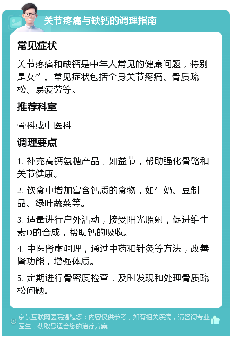 关节疼痛与缺钙的调理指南 常见症状 关节疼痛和缺钙是中年人常见的健康问题，特别是女性。常见症状包括全身关节疼痛、骨质疏松、易疲劳等。 推荐科室 骨科或中医科 调理要点 1. 补充高钙氨糖产品，如益节，帮助强化骨骼和关节健康。 2. 饮食中增加富含钙质的食物，如牛奶、豆制品、绿叶蔬菜等。 3. 适量进行户外活动，接受阳光照射，促进维生素D的合成，帮助钙的吸收。 4. 中医肾虚调理，通过中药和针灸等方法，改善肾功能，增强体质。 5. 定期进行骨密度检查，及时发现和处理骨质疏松问题。