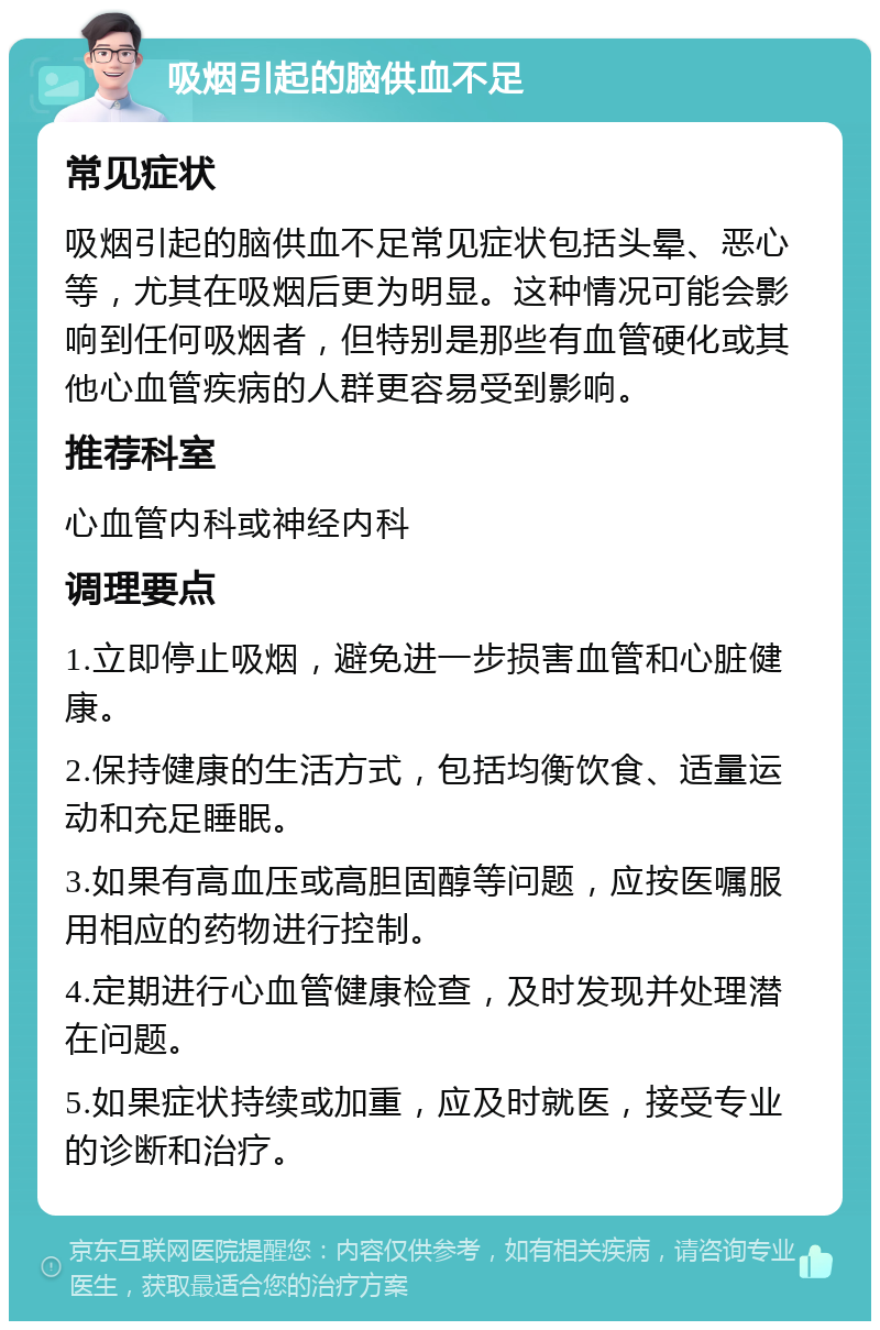 吸烟引起的脑供血不足 常见症状 吸烟引起的脑供血不足常见症状包括头晕、恶心等，尤其在吸烟后更为明显。这种情况可能会影响到任何吸烟者，但特别是那些有血管硬化或其他心血管疾病的人群更容易受到影响。 推荐科室 心血管内科或神经内科 调理要点 1.立即停止吸烟，避免进一步损害血管和心脏健康。 2.保持健康的生活方式，包括均衡饮食、适量运动和充足睡眠。 3.如果有高血压或高胆固醇等问题，应按医嘱服用相应的药物进行控制。 4.定期进行心血管健康检查，及时发现并处理潜在问题。 5.如果症状持续或加重，应及时就医，接受专业的诊断和治疗。