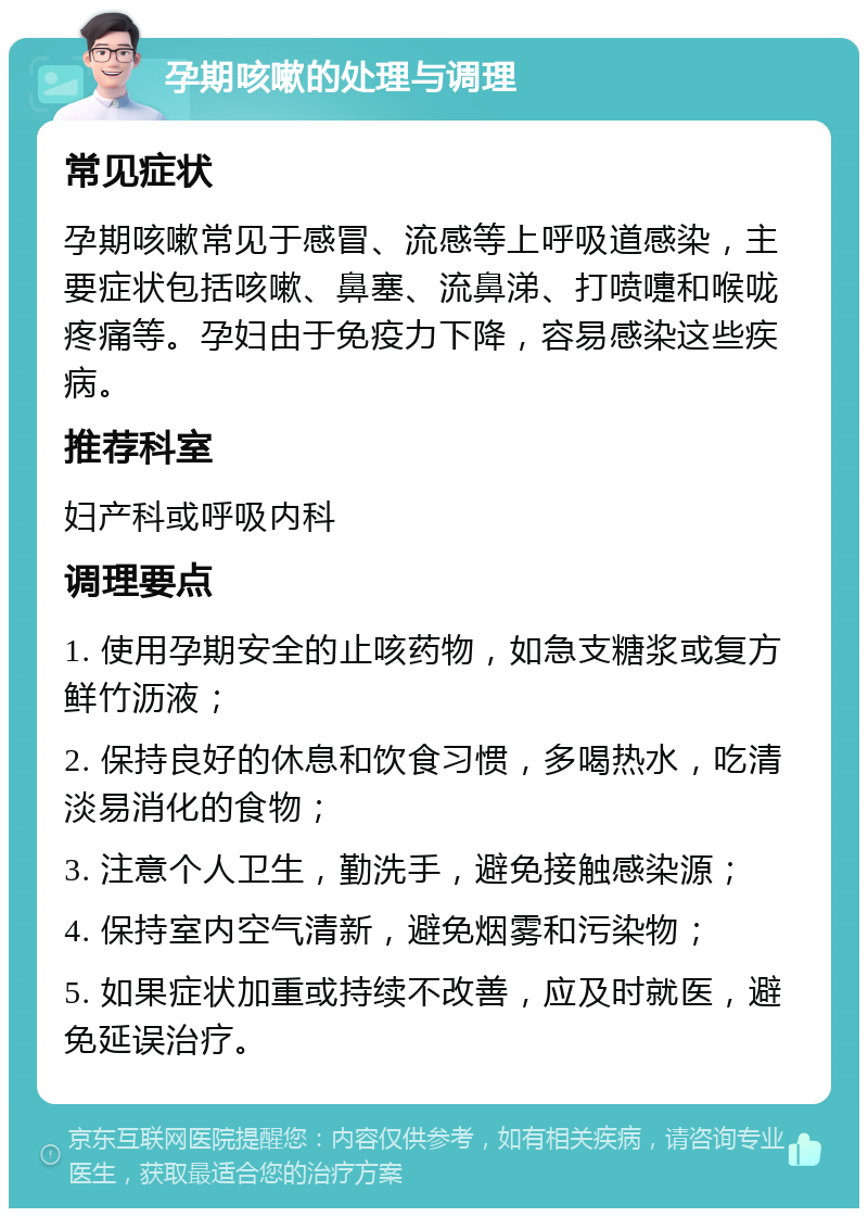 孕期咳嗽的处理与调理 常见症状 孕期咳嗽常见于感冒、流感等上呼吸道感染，主要症状包括咳嗽、鼻塞、流鼻涕、打喷嚏和喉咙疼痛等。孕妇由于免疫力下降，容易感染这些疾病。 推荐科室 妇产科或呼吸内科 调理要点 1. 使用孕期安全的止咳药物，如急支糖浆或复方鲜竹沥液； 2. 保持良好的休息和饮食习惯，多喝热水，吃清淡易消化的食物； 3. 注意个人卫生，勤洗手，避免接触感染源； 4. 保持室内空气清新，避免烟雾和污染物； 5. 如果症状加重或持续不改善，应及时就医，避免延误治疗。