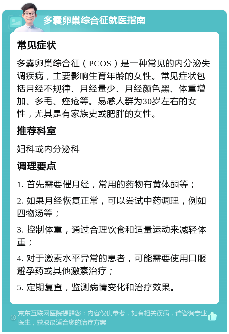 多囊卵巢综合征就医指南 常见症状 多囊卵巢综合征（PCOS）是一种常见的内分泌失调疾病，主要影响生育年龄的女性。常见症状包括月经不规律、月经量少、月经颜色黑、体重增加、多毛、痤疮等。易感人群为30岁左右的女性，尤其是有家族史或肥胖的女性。 推荐科室 妇科或内分泌科 调理要点 1. 首先需要催月经，常用的药物有黄体酮等； 2. 如果月经恢复正常，可以尝试中药调理，例如四物汤等； 3. 控制体重，通过合理饮食和适量运动来减轻体重； 4. 对于激素水平异常的患者，可能需要使用口服避孕药或其他激素治疗； 5. 定期复查，监测病情变化和治疗效果。