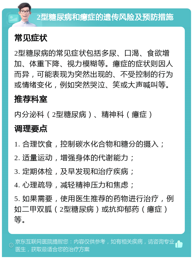 2型糖尿病和癔症的遗传风险及预防措施 常见症状 2型糖尿病的常见症状包括多尿、口渴、食欲增加、体重下降、视力模糊等。癔症的症状则因人而异，可能表现为突然出现的、不受控制的行为或情绪变化，例如突然哭泣、笑或大声喊叫等。 推荐科室 内分泌科（2型糖尿病）、精神科（癔症） 调理要点 1. 合理饮食，控制碳水化合物和糖分的摄入； 2. 适量运动，增强身体的代谢能力； 3. 定期体检，及早发现和治疗疾病； 4. 心理疏导，减轻精神压力和焦虑； 5. 如果需要，使用医生推荐的药物进行治疗，例如二甲双胍（2型糖尿病）或抗抑郁药（癔症）等。