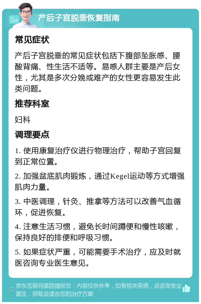 产后子宫脱垂恢复指南 常见症状 产后子宫脱垂的常见症状包括下腹部坠胀感、腰酸背痛、性生活不适等。易感人群主要是产后女性，尤其是多次分娩或难产的女性更容易发生此类问题。 推荐科室 妇科 调理要点 1. 使用康复治疗仪进行物理治疗，帮助子宫回复到正常位置。 2. 加强盆底肌肉锻炼，通过Kegel运动等方式增强肌肉力量。 3. 中医调理，针灸、推拿等方法可以改善气血循环，促进恢复。 4. 注意生活习惯，避免长时间蹲便和慢性咳嗽，保持良好的排便和呼吸习惯。 5. 如果症状严重，可能需要手术治疗，应及时就医咨询专业医生意见。