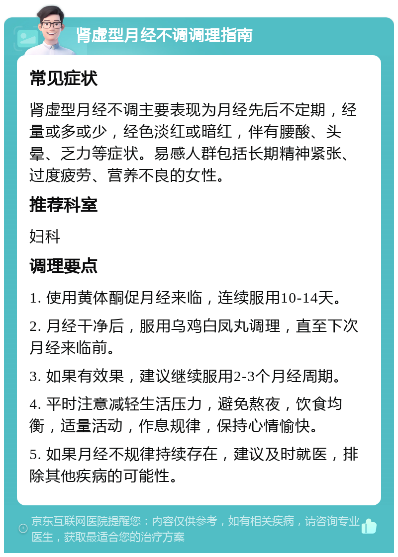 肾虚型月经不调调理指南 常见症状 肾虚型月经不调主要表现为月经先后不定期，经量或多或少，经色淡红或暗红，伴有腰酸、头晕、乏力等症状。易感人群包括长期精神紧张、过度疲劳、营养不良的女性。 推荐科室 妇科 调理要点 1. 使用黄体酮促月经来临，连续服用10-14天。 2. 月经干净后，服用乌鸡白凤丸调理，直至下次月经来临前。 3. 如果有效果，建议继续服用2-3个月经周期。 4. 平时注意减轻生活压力，避免熬夜，饮食均衡，适量活动，作息规律，保持心情愉快。 5. 如果月经不规律持续存在，建议及时就医，排除其他疾病的可能性。