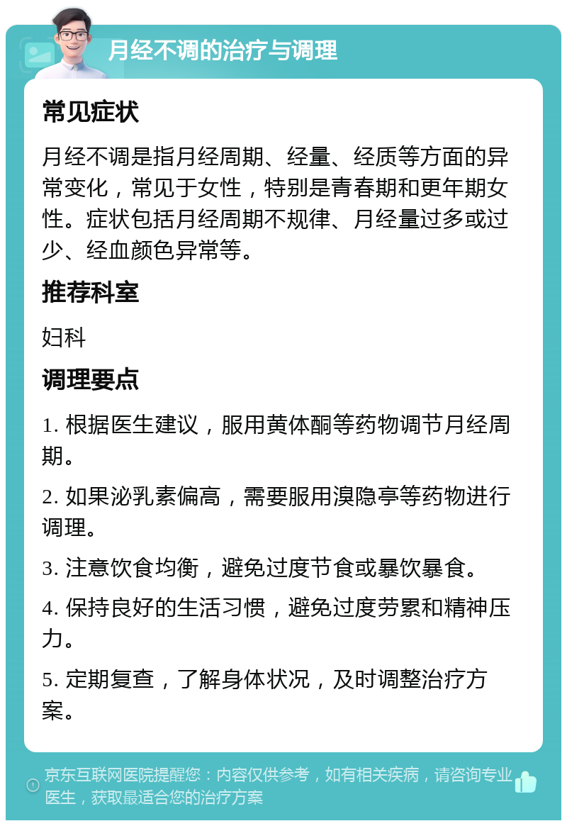 月经不调的治疗与调理 常见症状 月经不调是指月经周期、经量、经质等方面的异常变化，常见于女性，特别是青春期和更年期女性。症状包括月经周期不规律、月经量过多或过少、经血颜色异常等。 推荐科室 妇科 调理要点 1. 根据医生建议，服用黄体酮等药物调节月经周期。 2. 如果泌乳素偏高，需要服用溴隐亭等药物进行调理。 3. 注意饮食均衡，避免过度节食或暴饮暴食。 4. 保持良好的生活习惯，避免过度劳累和精神压力。 5. 定期复查，了解身体状况，及时调整治疗方案。