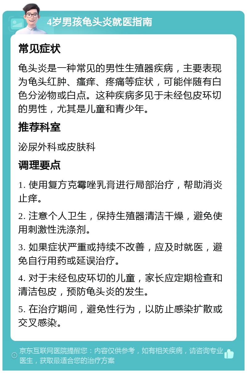 4岁男孩龟头炎就医指南 常见症状 龟头炎是一种常见的男性生殖器疾病，主要表现为龟头红肿、瘙痒、疼痛等症状，可能伴随有白色分泌物或白点。这种疾病多见于未经包皮环切的男性，尤其是儿童和青少年。 推荐科室 泌尿外科或皮肤科 调理要点 1. 使用复方克霉唑乳膏进行局部治疗，帮助消炎止痒。 2. 注意个人卫生，保持生殖器清洁干燥，避免使用刺激性洗涤剂。 3. 如果症状严重或持续不改善，应及时就医，避免自行用药或延误治疗。 4. 对于未经包皮环切的儿童，家长应定期检查和清洁包皮，预防龟头炎的发生。 5. 在治疗期间，避免性行为，以防止感染扩散或交叉感染。