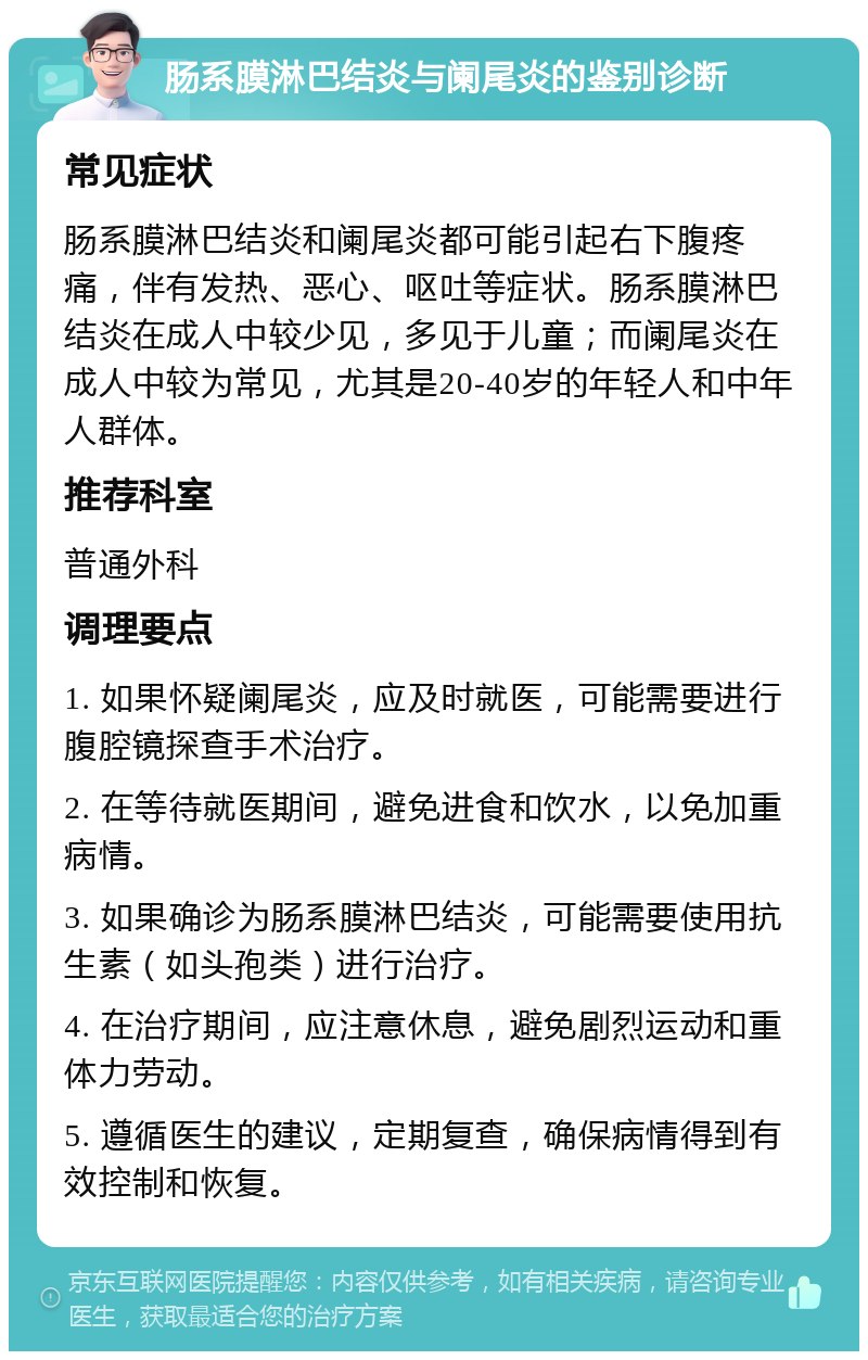 肠系膜淋巴结炎与阑尾炎的鉴别诊断 常见症状 肠系膜淋巴结炎和阑尾炎都可能引起右下腹疼痛，伴有发热、恶心、呕吐等症状。肠系膜淋巴结炎在成人中较少见，多见于儿童；而阑尾炎在成人中较为常见，尤其是20-40岁的年轻人和中年人群体。 推荐科室 普通外科 调理要点 1. 如果怀疑阑尾炎，应及时就医，可能需要进行腹腔镜探查手术治疗。 2. 在等待就医期间，避免进食和饮水，以免加重病情。 3. 如果确诊为肠系膜淋巴结炎，可能需要使用抗生素（如头孢类）进行治疗。 4. 在治疗期间，应注意休息，避免剧烈运动和重体力劳动。 5. 遵循医生的建议，定期复查，确保病情得到有效控制和恢复。