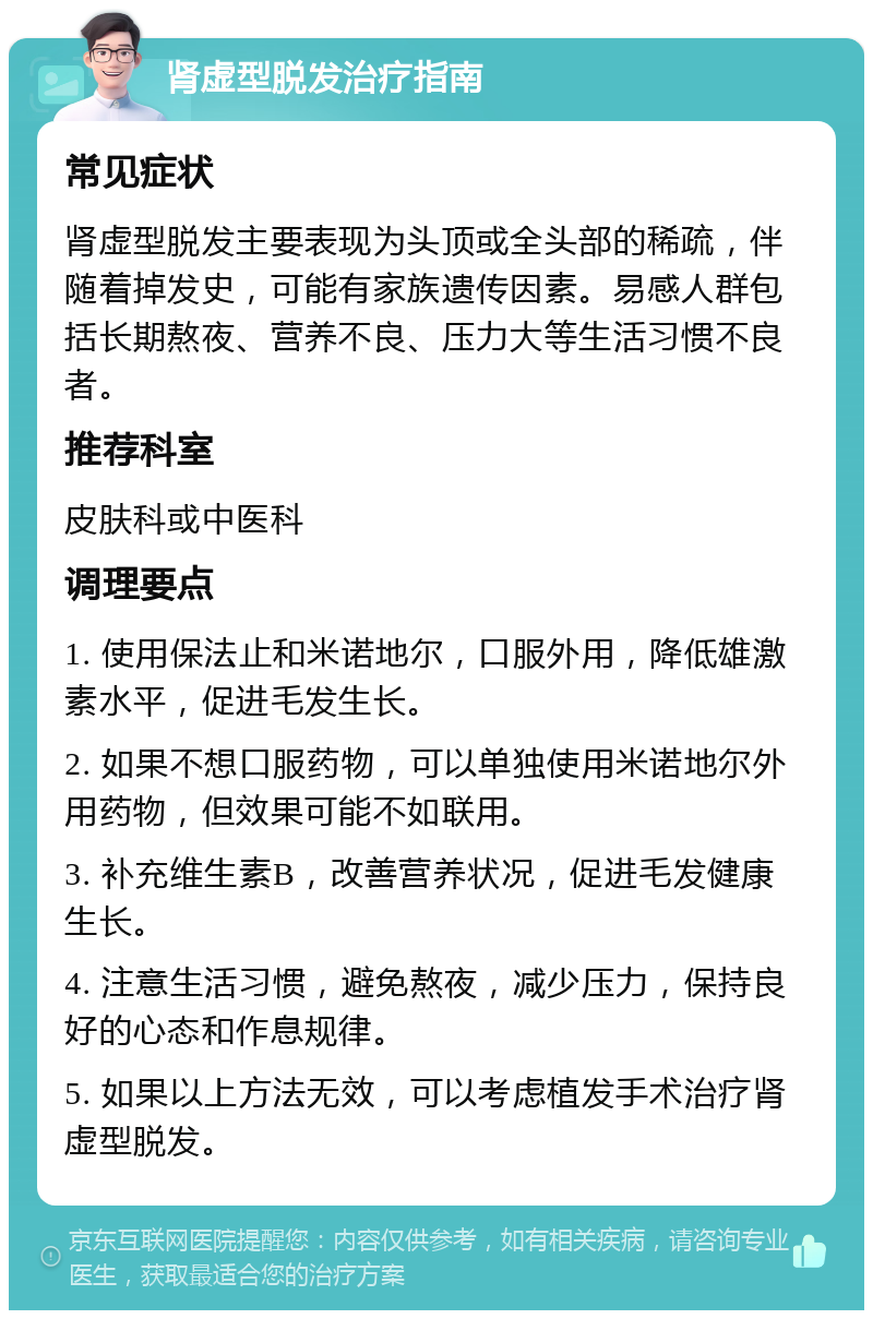 肾虚型脱发治疗指南 常见症状 肾虚型脱发主要表现为头顶或全头部的稀疏，伴随着掉发史，可能有家族遗传因素。易感人群包括长期熬夜、营养不良、压力大等生活习惯不良者。 推荐科室 皮肤科或中医科 调理要点 1. 使用保法止和米诺地尔，口服外用，降低雄激素水平，促进毛发生长。 2. 如果不想口服药物，可以单独使用米诺地尔外用药物，但效果可能不如联用。 3. 补充维生素B，改善营养状况，促进毛发健康生长。 4. 注意生活习惯，避免熬夜，减少压力，保持良好的心态和作息规律。 5. 如果以上方法无效，可以考虑植发手术治疗肾虚型脱发。