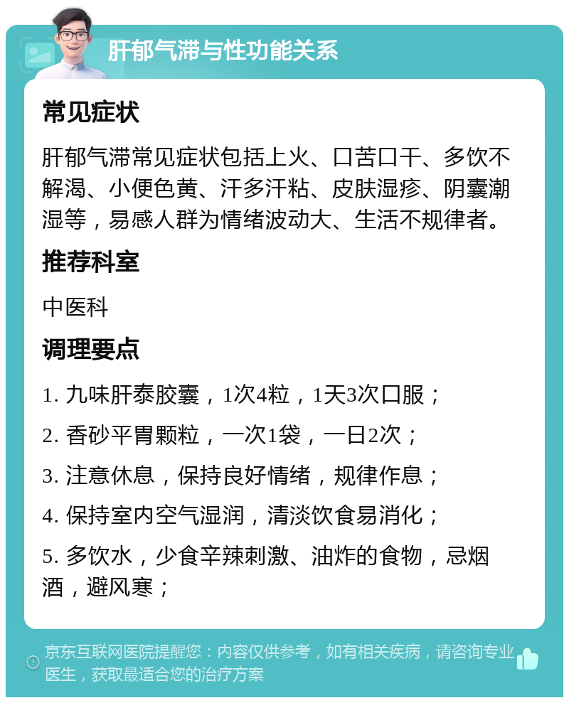 肝郁气滞与性功能关系 常见症状 肝郁气滞常见症状包括上火、口苦口干、多饮不解渴、小便色黄、汗多汗粘、皮肤湿疹、阴囊潮湿等，易感人群为情绪波动大、生活不规律者。 推荐科室 中医科 调理要点 1. 九味肝泰胶囊，1次4粒，1天3次口服； 2. 香砂平胃颗粒，一次1袋，一日2次； 3. 注意休息，保持良好情绪，规律作息； 4. 保持室内空气湿润，清淡饮食易消化； 5. 多饮水，少食辛辣刺激、油炸的食物，忌烟酒，避风寒；