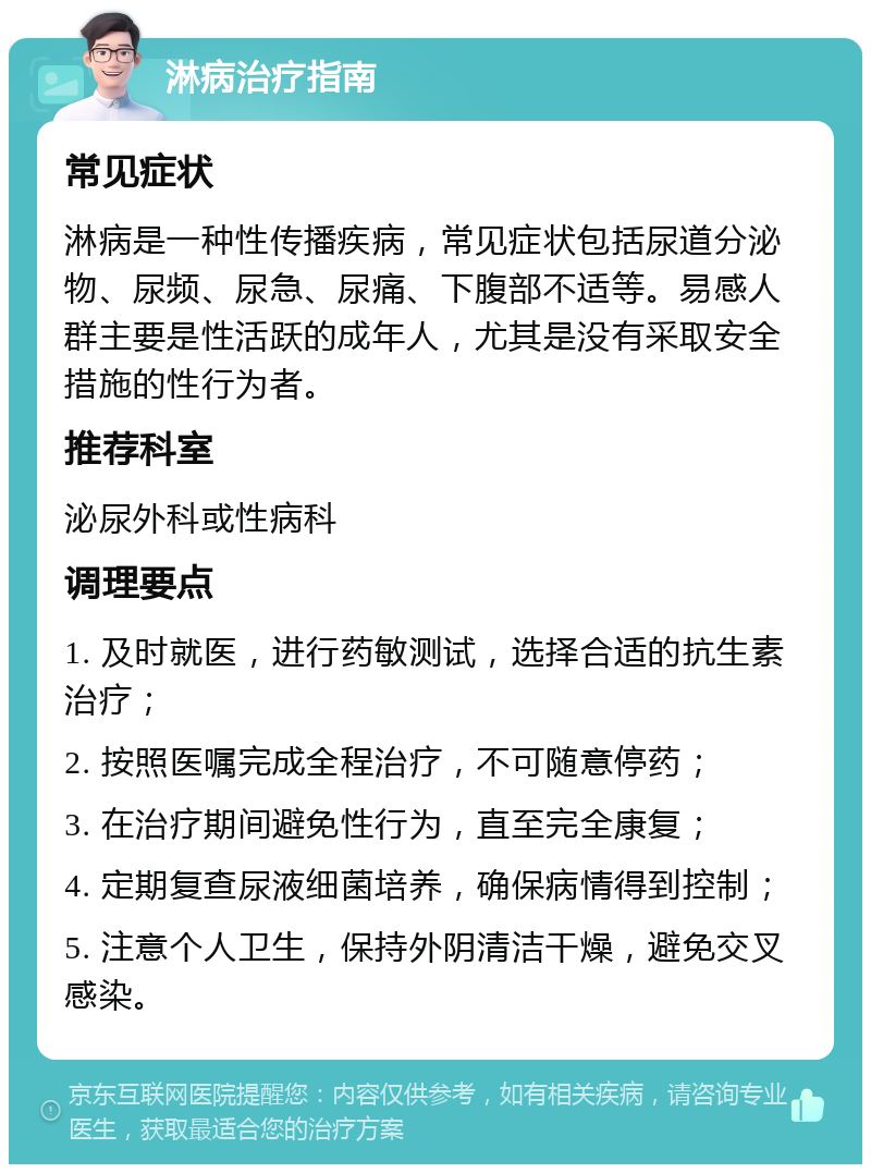 淋病治疗指南 常见症状 淋病是一种性传播疾病，常见症状包括尿道分泌物、尿频、尿急、尿痛、下腹部不适等。易感人群主要是性活跃的成年人，尤其是没有采取安全措施的性行为者。 推荐科室 泌尿外科或性病科 调理要点 1. 及时就医，进行药敏测试，选择合适的抗生素治疗； 2. 按照医嘱完成全程治疗，不可随意停药； 3. 在治疗期间避免性行为，直至完全康复； 4. 定期复查尿液细菌培养，确保病情得到控制； 5. 注意个人卫生，保持外阴清洁干燥，避免交叉感染。