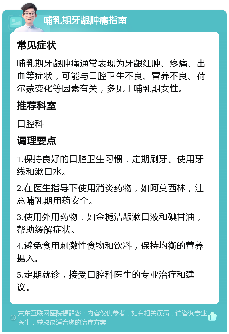 哺乳期牙龈肿痛指南 常见症状 哺乳期牙龈肿痛通常表现为牙龈红肿、疼痛、出血等症状，可能与口腔卫生不良、营养不良、荷尔蒙变化等因素有关，多见于哺乳期女性。 推荐科室 口腔科 调理要点 1.保持良好的口腔卫生习惯，定期刷牙、使用牙线和漱口水。 2.在医生指导下使用消炎药物，如阿莫西林，注意哺乳期用药安全。 3.使用外用药物，如金栀洁龈漱口液和碘甘油，帮助缓解症状。 4.避免食用刺激性食物和饮料，保持均衡的营养摄入。 5.定期就诊，接受口腔科医生的专业治疗和建议。