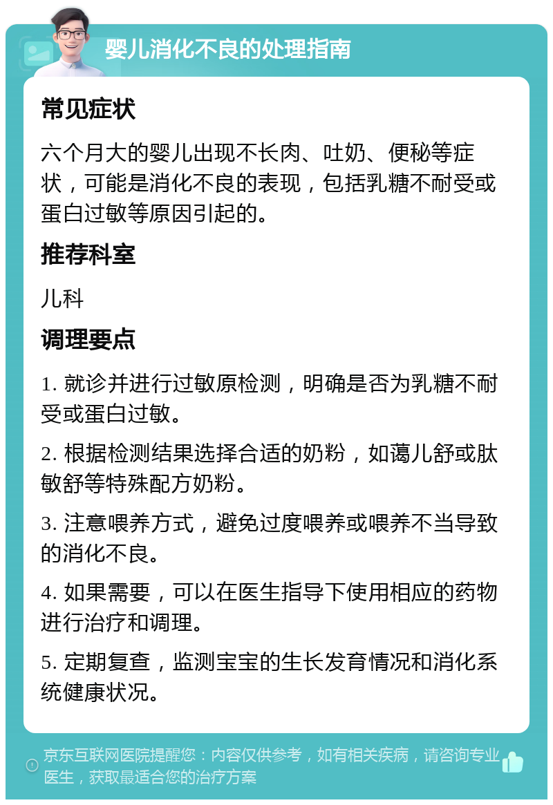 婴儿消化不良的处理指南 常见症状 六个月大的婴儿出现不长肉、吐奶、便秘等症状，可能是消化不良的表现，包括乳糖不耐受或蛋白过敏等原因引起的。 推荐科室 儿科 调理要点 1. 就诊并进行过敏原检测，明确是否为乳糖不耐受或蛋白过敏。 2. 根据检测结果选择合适的奶粉，如蔼儿舒或肽敏舒等特殊配方奶粉。 3. 注意喂养方式，避免过度喂养或喂养不当导致的消化不良。 4. 如果需要，可以在医生指导下使用相应的药物进行治疗和调理。 5. 定期复查，监测宝宝的生长发育情况和消化系统健康状况。