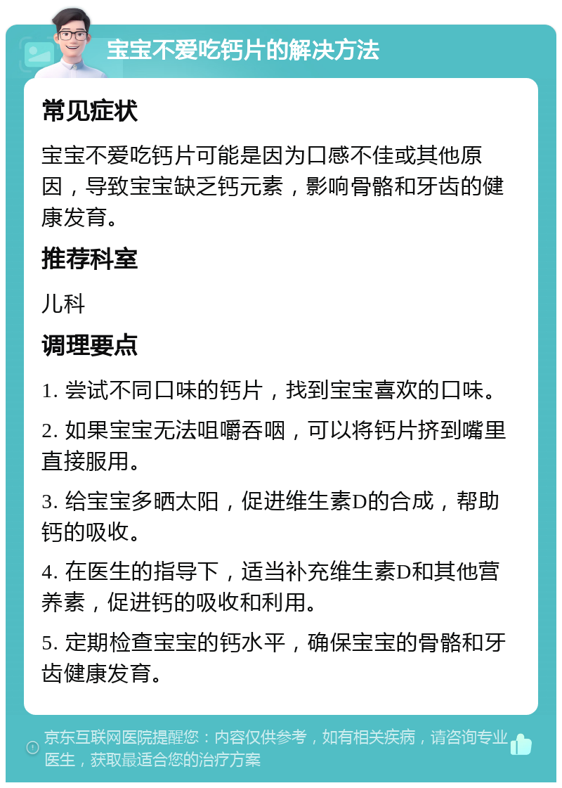 宝宝不爱吃钙片的解决方法 常见症状 宝宝不爱吃钙片可能是因为口感不佳或其他原因，导致宝宝缺乏钙元素，影响骨骼和牙齿的健康发育。 推荐科室 儿科 调理要点 1. 尝试不同口味的钙片，找到宝宝喜欢的口味。 2. 如果宝宝无法咀嚼吞咽，可以将钙片挤到嘴里直接服用。 3. 给宝宝多晒太阳，促进维生素D的合成，帮助钙的吸收。 4. 在医生的指导下，适当补充维生素D和其他营养素，促进钙的吸收和利用。 5. 定期检查宝宝的钙水平，确保宝宝的骨骼和牙齿健康发育。