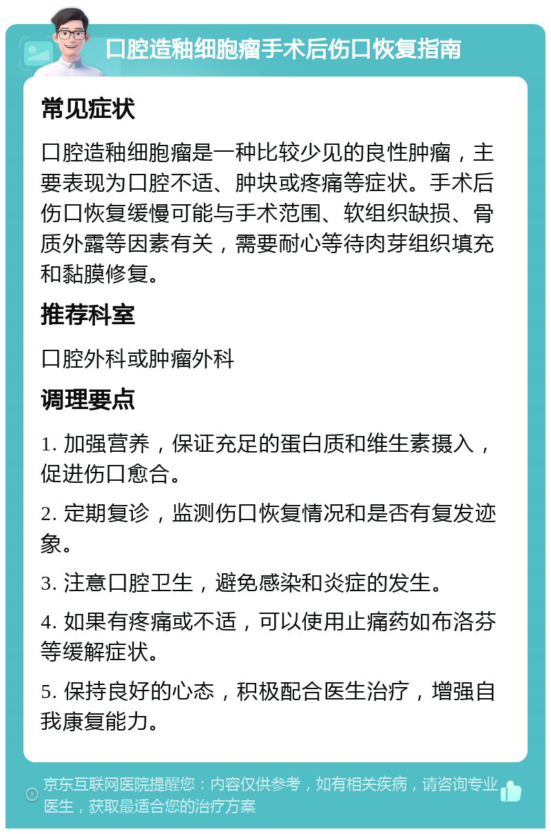 口腔造釉细胞瘤手术后伤口恢复指南 常见症状 口腔造釉细胞瘤是一种比较少见的良性肿瘤，主要表现为口腔不适、肿块或疼痛等症状。手术后伤口恢复缓慢可能与手术范围、软组织缺损、骨质外露等因素有关，需要耐心等待肉芽组织填充和黏膜修复。 推荐科室 口腔外科或肿瘤外科 调理要点 1. 加强营养，保证充足的蛋白质和维生素摄入，促进伤口愈合。 2. 定期复诊，监测伤口恢复情况和是否有复发迹象。 3. 注意口腔卫生，避免感染和炎症的发生。 4. 如果有疼痛或不适，可以使用止痛药如布洛芬等缓解症状。 5. 保持良好的心态，积极配合医生治疗，增强自我康复能力。