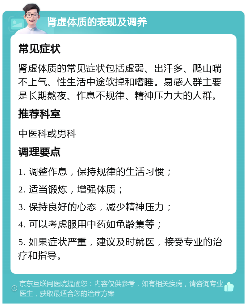 肾虚体质的表现及调养 常见症状 肾虚体质的常见症状包括虚弱、出汗多、爬山喘不上气、性生活中途软掉和嗜睡。易感人群主要是长期熬夜、作息不规律、精神压力大的人群。 推荐科室 中医科或男科 调理要点 1. 调整作息，保持规律的生活习惯； 2. 适当锻炼，增强体质； 3. 保持良好的心态，减少精神压力； 4. 可以考虑服用中药如龟龄集等； 5. 如果症状严重，建议及时就医，接受专业的治疗和指导。