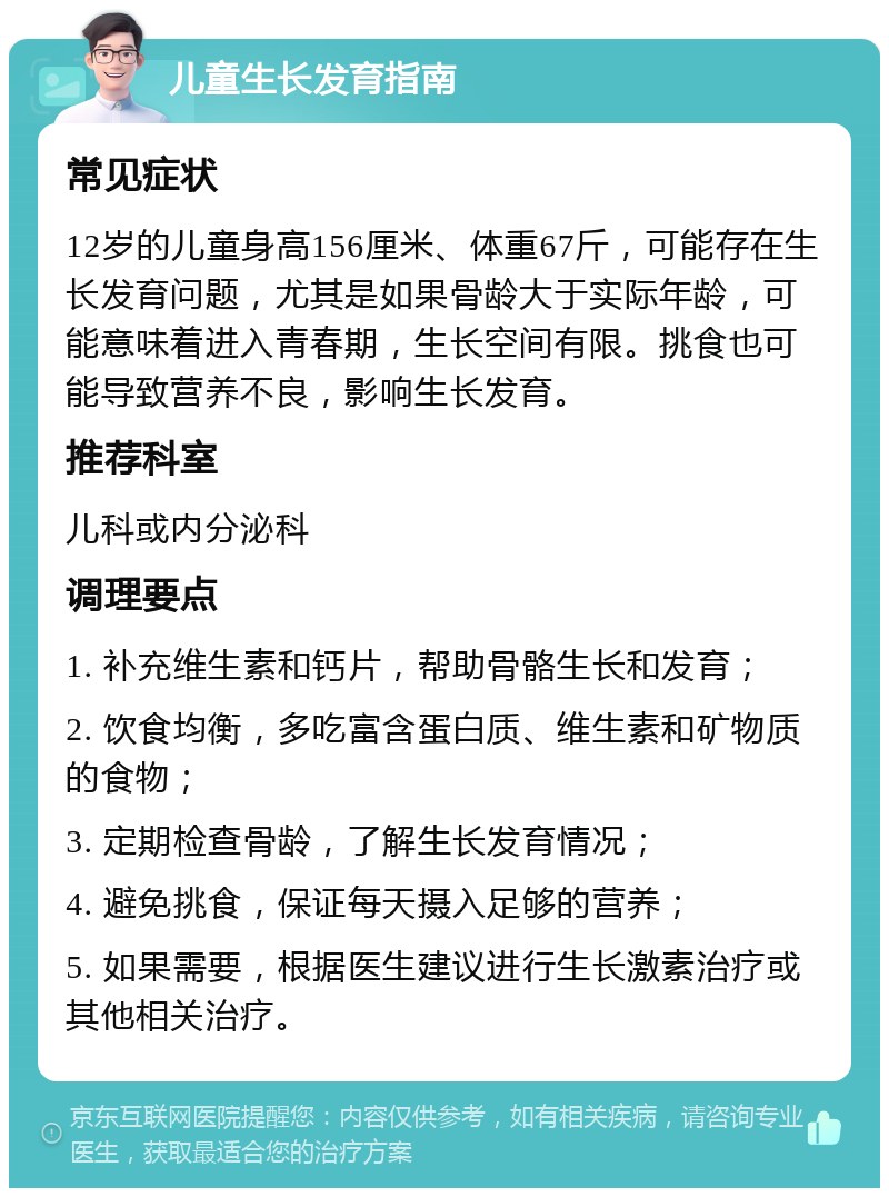 儿童生长发育指南 常见症状 12岁的儿童身高156厘米、体重67斤，可能存在生长发育问题，尤其是如果骨龄大于实际年龄，可能意味着进入青春期，生长空间有限。挑食也可能导致营养不良，影响生长发育。 推荐科室 儿科或内分泌科 调理要点 1. 补充维生素和钙片，帮助骨骼生长和发育； 2. 饮食均衡，多吃富含蛋白质、维生素和矿物质的食物； 3. 定期检查骨龄，了解生长发育情况； 4. 避免挑食，保证每天摄入足够的营养； 5. 如果需要，根据医生建议进行生长激素治疗或其他相关治疗。