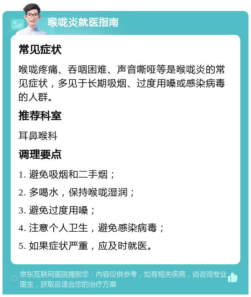 喉咙炎就医指南 常见症状 喉咙疼痛、吞咽困难、声音嘶哑等是喉咙炎的常见症状，多见于长期吸烟、过度用嗓或感染病毒的人群。 推荐科室 耳鼻喉科 调理要点 1. 避免吸烟和二手烟； 2. 多喝水，保持喉咙湿润； 3. 避免过度用嗓； 4. 注意个人卫生，避免感染病毒； 5. 如果症状严重，应及时就医。