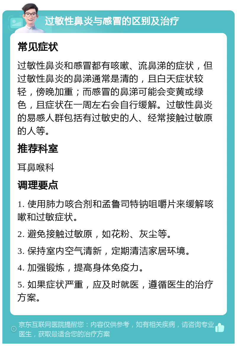 过敏性鼻炎与感冒的区别及治疗 常见症状 过敏性鼻炎和感冒都有咳嗽、流鼻涕的症状，但过敏性鼻炎的鼻涕通常是清的，且白天症状较轻，傍晚加重；而感冒的鼻涕可能会变黄或绿色，且症状在一周左右会自行缓解。过敏性鼻炎的易感人群包括有过敏史的人、经常接触过敏原的人等。 推荐科室 耳鼻喉科 调理要点 1. 使用肺力咳合剂和孟鲁司特钠咀嚼片来缓解咳嗽和过敏症状。 2. 避免接触过敏原，如花粉、灰尘等。 3. 保持室内空气清新，定期清洁家居环境。 4. 加强锻炼，提高身体免疫力。 5. 如果症状严重，应及时就医，遵循医生的治疗方案。