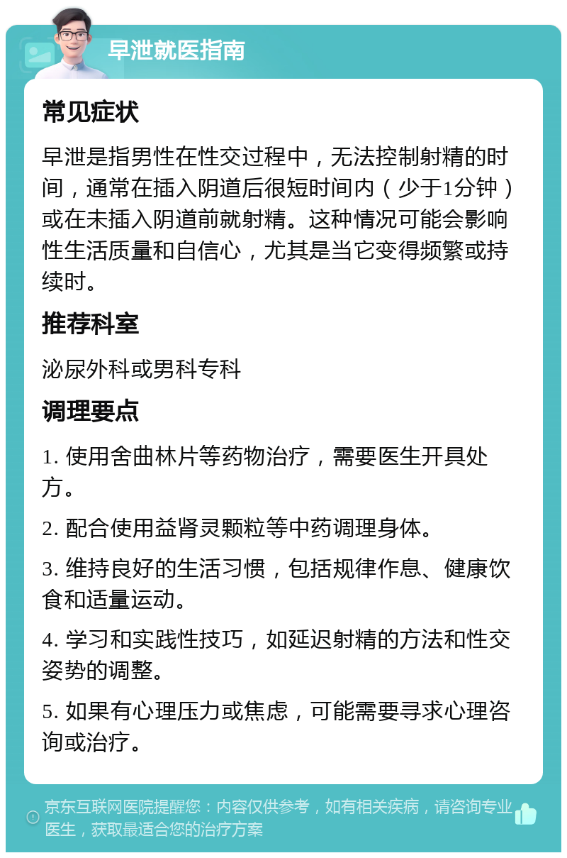 早泄就医指南 常见症状 早泄是指男性在性交过程中，无法控制射精的时间，通常在插入阴道后很短时间内（少于1分钟）或在未插入阴道前就射精。这种情况可能会影响性生活质量和自信心，尤其是当它变得频繁或持续时。 推荐科室 泌尿外科或男科专科 调理要点 1. 使用舍曲林片等药物治疗，需要医生开具处方。 2. 配合使用益肾灵颗粒等中药调理身体。 3. 维持良好的生活习惯，包括规律作息、健康饮食和适量运动。 4. 学习和实践性技巧，如延迟射精的方法和性交姿势的调整。 5. 如果有心理压力或焦虑，可能需要寻求心理咨询或治疗。