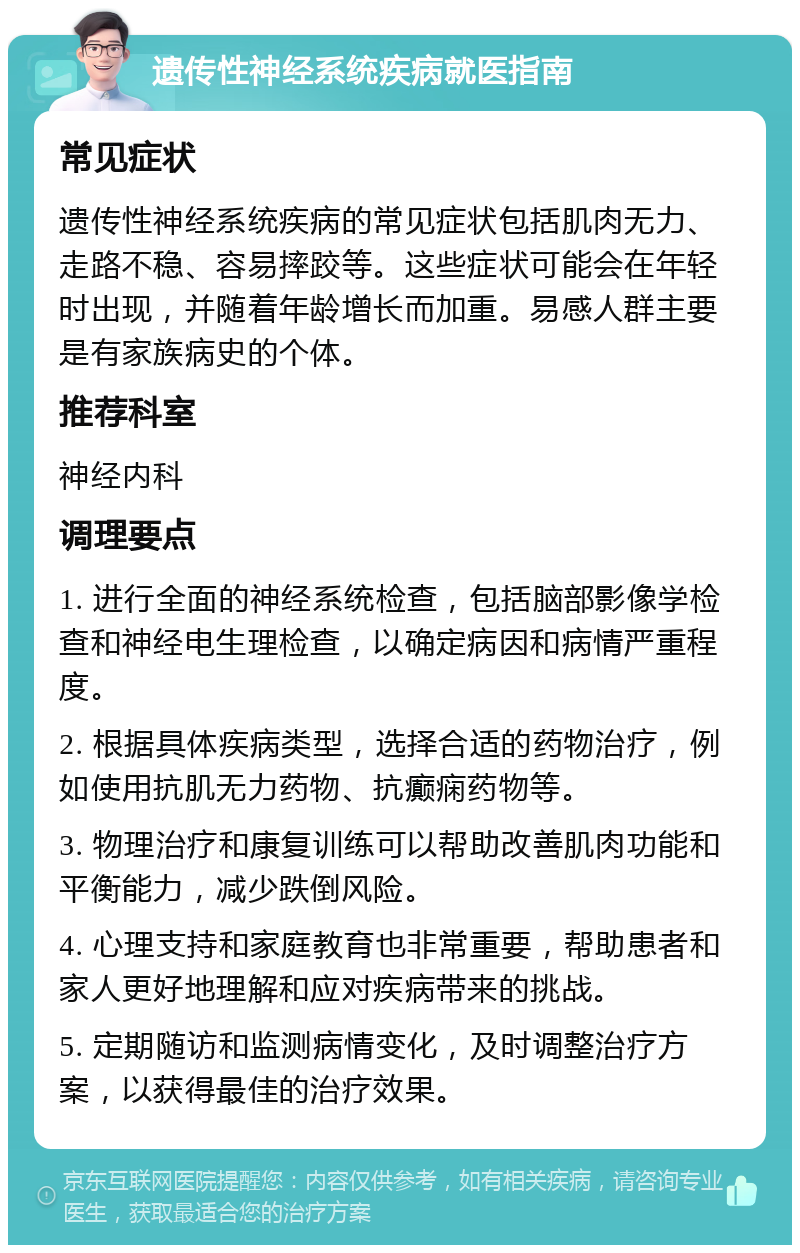 遗传性神经系统疾病就医指南 常见症状 遗传性神经系统疾病的常见症状包括肌肉无力、走路不稳、容易摔跤等。这些症状可能会在年轻时出现，并随着年龄增长而加重。易感人群主要是有家族病史的个体。 推荐科室 神经内科 调理要点 1. 进行全面的神经系统检查，包括脑部影像学检查和神经电生理检查，以确定病因和病情严重程度。 2. 根据具体疾病类型，选择合适的药物治疗，例如使用抗肌无力药物、抗癫痫药物等。 3. 物理治疗和康复训练可以帮助改善肌肉功能和平衡能力，减少跌倒风险。 4. 心理支持和家庭教育也非常重要，帮助患者和家人更好地理解和应对疾病带来的挑战。 5. 定期随访和监测病情变化，及时调整治疗方案，以获得最佳的治疗效果。