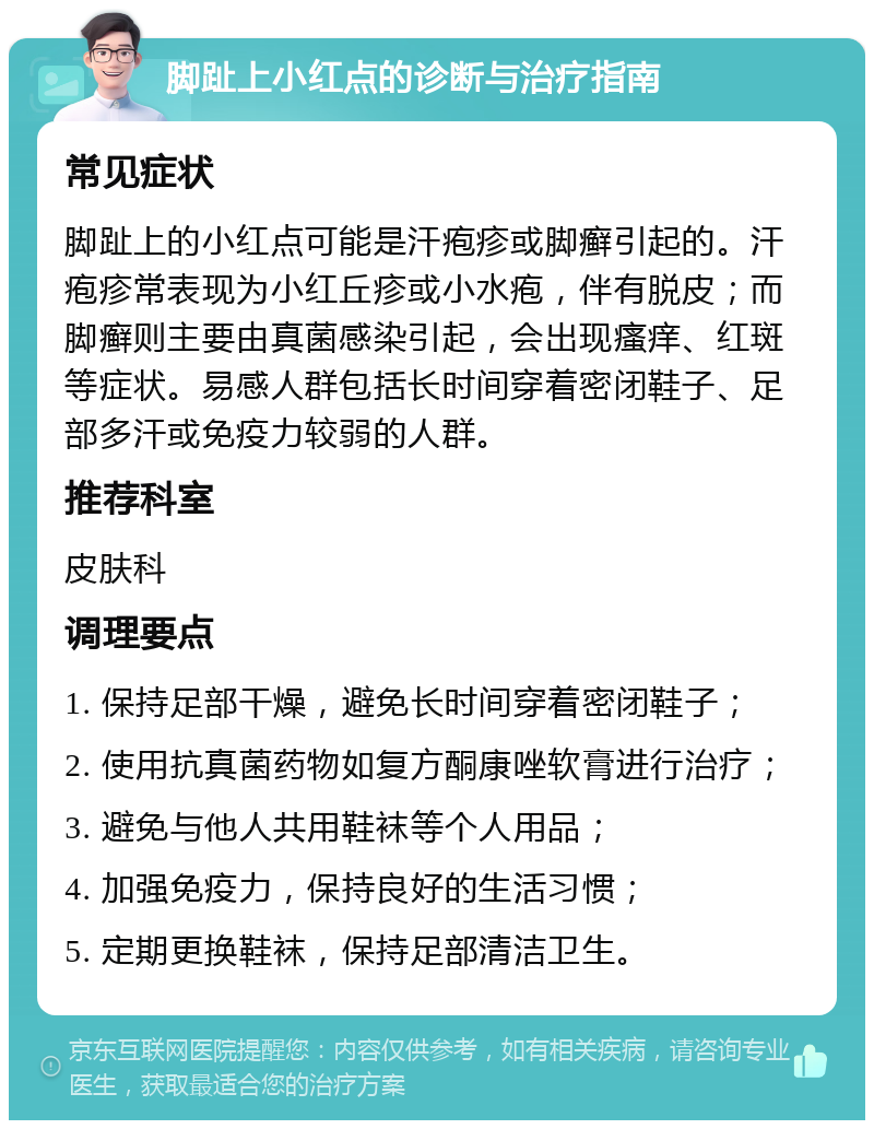 脚趾上小红点的诊断与治疗指南 常见症状 脚趾上的小红点可能是汗疱疹或脚癣引起的。汗疱疹常表现为小红丘疹或小水疱，伴有脱皮；而脚癣则主要由真菌感染引起，会出现瘙痒、红斑等症状。易感人群包括长时间穿着密闭鞋子、足部多汗或免疫力较弱的人群。 推荐科室 皮肤科 调理要点 1. 保持足部干燥，避免长时间穿着密闭鞋子； 2. 使用抗真菌药物如复方酮康唑软膏进行治疗； 3. 避免与他人共用鞋袜等个人用品； 4. 加强免疫力，保持良好的生活习惯； 5. 定期更换鞋袜，保持足部清洁卫生。