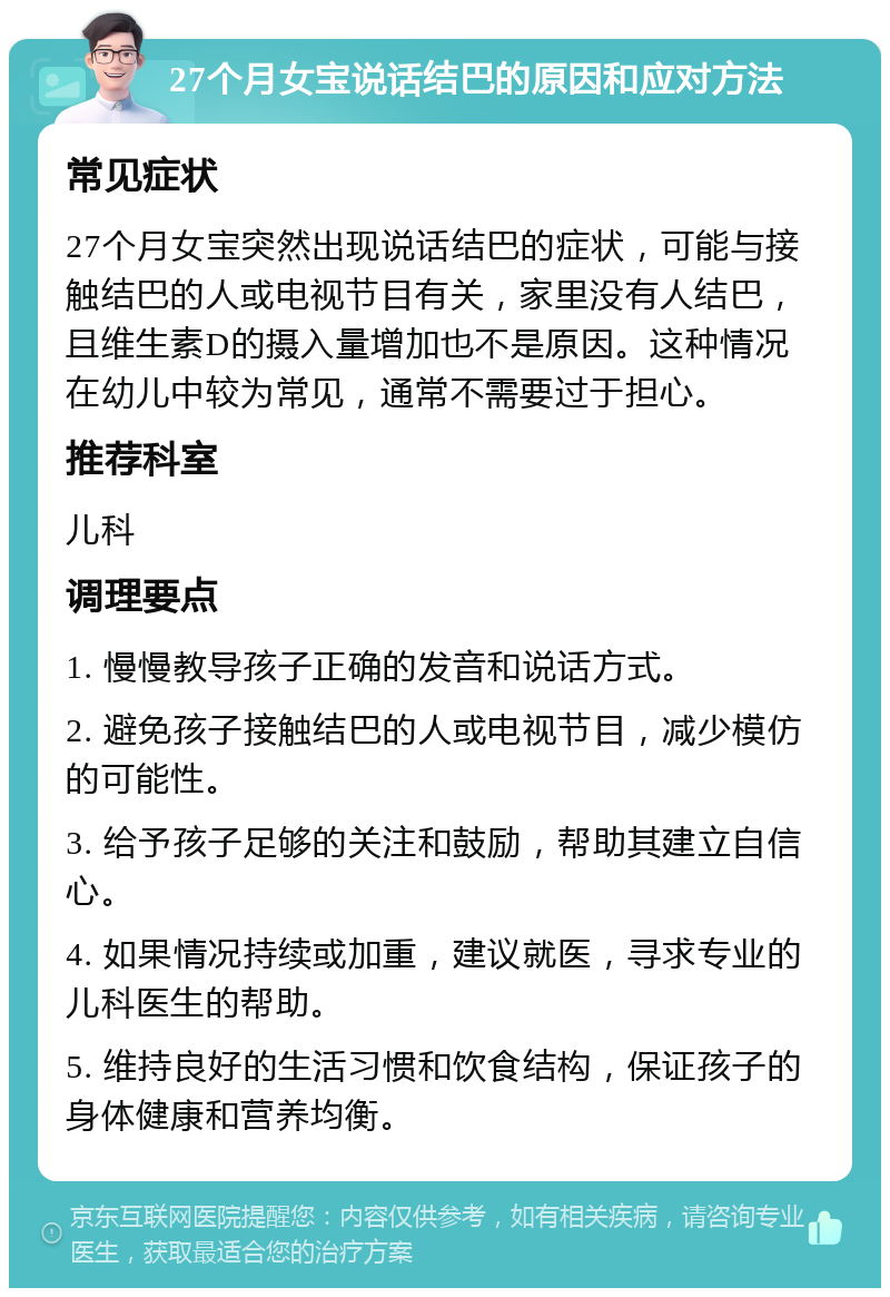 27个月女宝说话结巴的原因和应对方法 常见症状 27个月女宝突然出现说话结巴的症状，可能与接触结巴的人或电视节目有关，家里没有人结巴，且维生素D的摄入量增加也不是原因。这种情况在幼儿中较为常见，通常不需要过于担心。 推荐科室 儿科 调理要点 1. 慢慢教导孩子正确的发音和说话方式。 2. 避免孩子接触结巴的人或电视节目，减少模仿的可能性。 3. 给予孩子足够的关注和鼓励，帮助其建立自信心。 4. 如果情况持续或加重，建议就医，寻求专业的儿科医生的帮助。 5. 维持良好的生活习惯和饮食结构，保证孩子的身体健康和营养均衡。