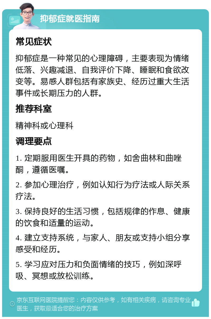 抑郁症就医指南 常见症状 抑郁症是一种常见的心理障碍，主要表现为情绪低落、兴趣减退、自我评价下降、睡眠和食欲改变等。易感人群包括有家族史、经历过重大生活事件或长期压力的人群。 推荐科室 精神科或心理科 调理要点 1. 定期服用医生开具的药物，如舍曲林和曲唑酮，遵循医嘱。 2. 参加心理治疗，例如认知行为疗法或人际关系疗法。 3. 保持良好的生活习惯，包括规律的作息、健康的饮食和适量的运动。 4. 建立支持系统，与家人、朋友或支持小组分享感受和经历。 5. 学习应对压力和负面情绪的技巧，例如深呼吸、冥想或放松训练。