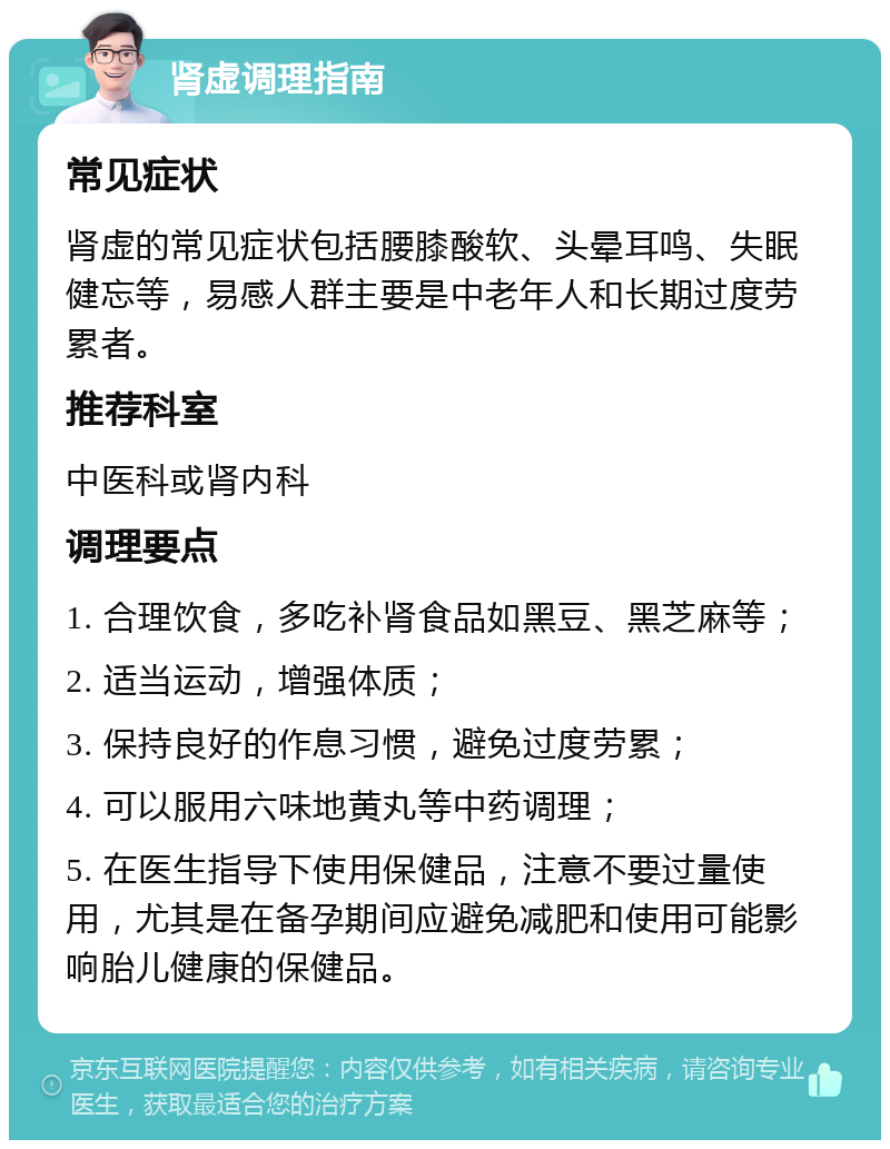 肾虚调理指南 常见症状 肾虚的常见症状包括腰膝酸软、头晕耳鸣、失眠健忘等，易感人群主要是中老年人和长期过度劳累者。 推荐科室 中医科或肾内科 调理要点 1. 合理饮食，多吃补肾食品如黑豆、黑芝麻等； 2. 适当运动，增强体质； 3. 保持良好的作息习惯，避免过度劳累； 4. 可以服用六味地黄丸等中药调理； 5. 在医生指导下使用保健品，注意不要过量使用，尤其是在备孕期间应避免减肥和使用可能影响胎儿健康的保健品。