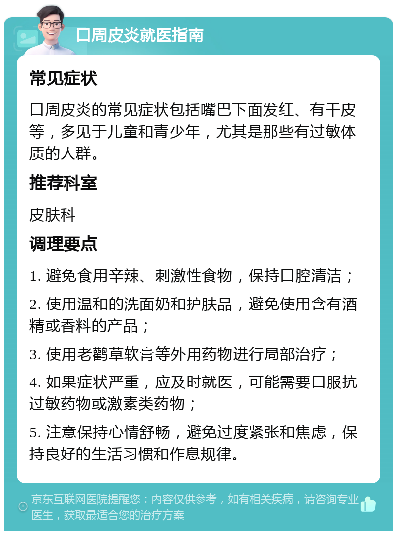 口周皮炎就医指南 常见症状 口周皮炎的常见症状包括嘴巴下面发红、有干皮等，多见于儿童和青少年，尤其是那些有过敏体质的人群。 推荐科室 皮肤科 调理要点 1. 避免食用辛辣、刺激性食物，保持口腔清洁； 2. 使用温和的洗面奶和护肤品，避免使用含有酒精或香料的产品； 3. 使用老鹳草软膏等外用药物进行局部治疗； 4. 如果症状严重，应及时就医，可能需要口服抗过敏药物或激素类药物； 5. 注意保持心情舒畅，避免过度紧张和焦虑，保持良好的生活习惯和作息规律。