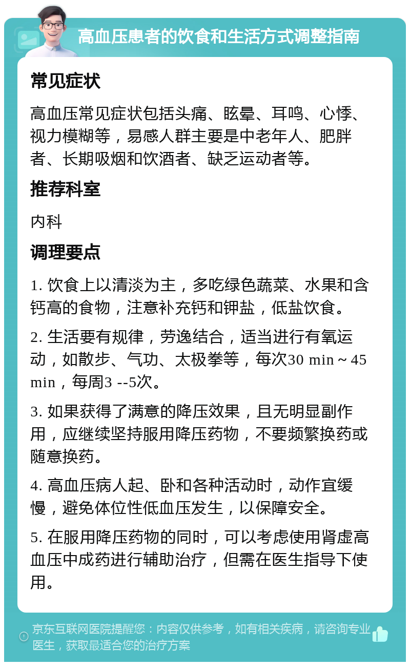 高血压患者的饮食和生活方式调整指南 常见症状 高血压常见症状包括头痛、眩晕、耳鸣、心悸、视力模糊等，易感人群主要是中老年人、肥胖者、长期吸烟和饮酒者、缺乏运动者等。 推荐科室 内科 调理要点 1. 饮食上以清淡为主，多吃绿色蔬菜、水果和含钙高的食物，注意补充钙和钾盐，低盐饮食。 2. 生活要有规律，劳逸结合，适当进行有氧运动，如散步、气功、太极拳等，每次30 min～45 min，每周3 --5次。 3. 如果获得了满意的降压效果，且无明显副作用，应继续坚持服用降压药物，不要频繁换药或随意换药。 4. 高血压病人起、卧和各种活动时，动作宜缓慢，避免体位性低血压发生，以保障安全。 5. 在服用降压药物的同时，可以考虑使用肾虚高血压中成药进行辅助治疗，但需在医生指导下使用。