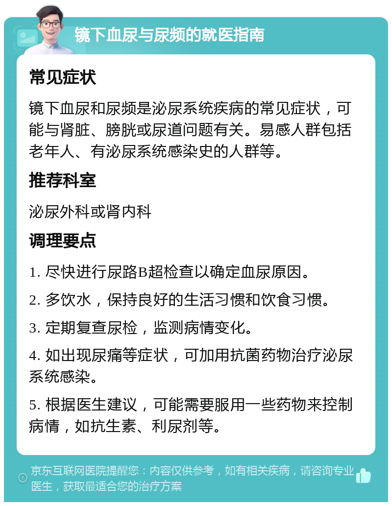 镜下血尿与尿频的就医指南 常见症状 镜下血尿和尿频是泌尿系统疾病的常见症状，可能与肾脏、膀胱或尿道问题有关。易感人群包括老年人、有泌尿系统感染史的人群等。 推荐科室 泌尿外科或肾内科 调理要点 1. 尽快进行尿路B超检查以确定血尿原因。 2. 多饮水，保持良好的生活习惯和饮食习惯。 3. 定期复查尿检，监测病情变化。 4. 如出现尿痛等症状，可加用抗菌药物治疗泌尿系统感染。 5. 根据医生建议，可能需要服用一些药物来控制病情，如抗生素、利尿剂等。