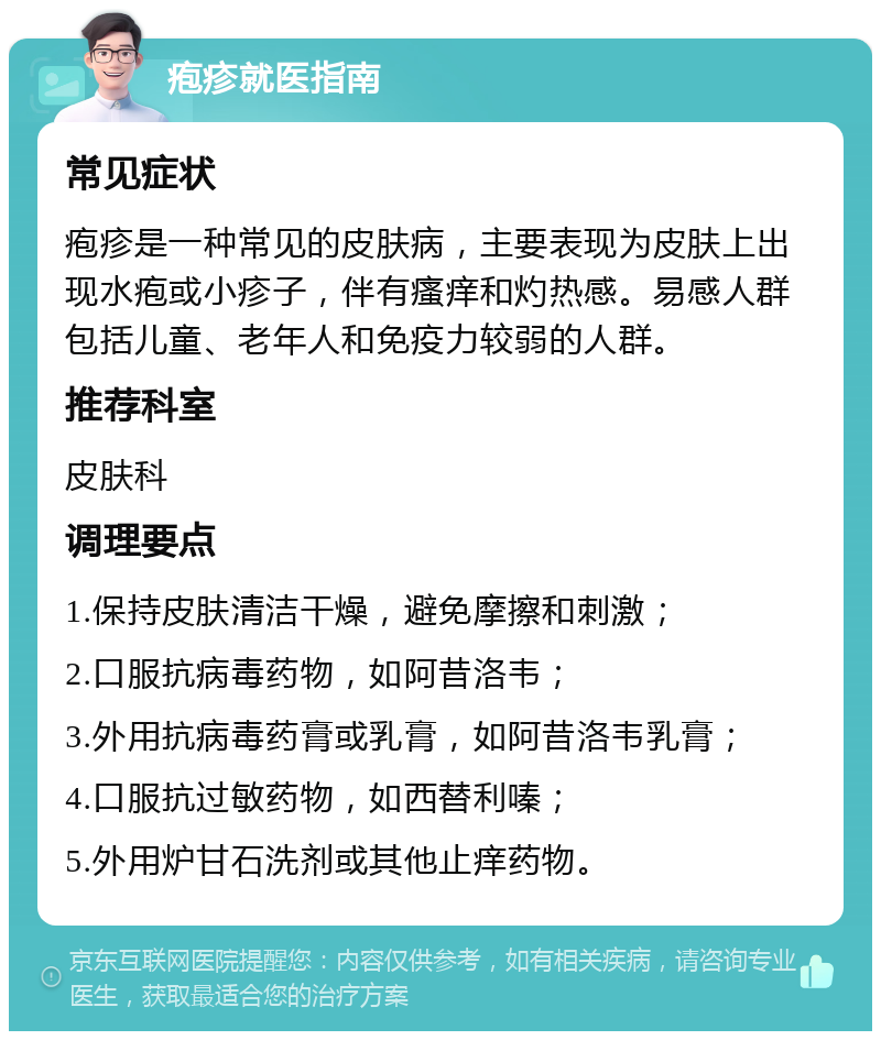 疱疹就医指南 常见症状 疱疹是一种常见的皮肤病，主要表现为皮肤上出现水疱或小疹子，伴有瘙痒和灼热感。易感人群包括儿童、老年人和免疫力较弱的人群。 推荐科室 皮肤科 调理要点 1.保持皮肤清洁干燥，避免摩擦和刺激； 2.口服抗病毒药物，如阿昔洛韦； 3.外用抗病毒药膏或乳膏，如阿昔洛韦乳膏； 4.口服抗过敏药物，如西替利嗪； 5.外用炉甘石洗剂或其他止痒药物。