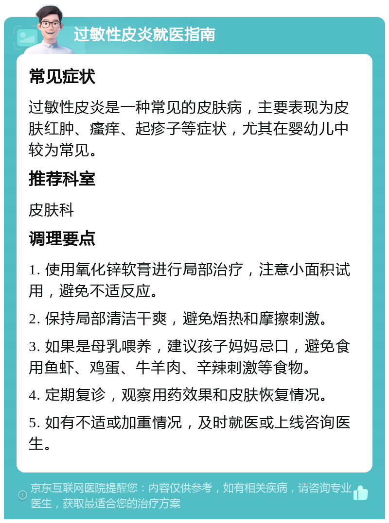 过敏性皮炎就医指南 常见症状 过敏性皮炎是一种常见的皮肤病，主要表现为皮肤红肿、瘙痒、起疹子等症状，尤其在婴幼儿中较为常见。 推荐科室 皮肤科 调理要点 1. 使用氧化锌软膏进行局部治疗，注意小面积试用，避免不适反应。 2. 保持局部清洁干爽，避免焐热和摩擦刺激。 3. 如果是母乳喂养，建议孩子妈妈忌口，避免食用鱼虾、鸡蛋、牛羊肉、辛辣刺激等食物。 4. 定期复诊，观察用药效果和皮肤恢复情况。 5. 如有不适或加重情况，及时就医或上线咨询医生。