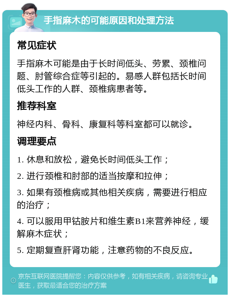 手指麻木的可能原因和处理方法 常见症状 手指麻木可能是由于长时间低头、劳累、颈椎问题、肘管综合症等引起的。易感人群包括长时间低头工作的人群、颈椎病患者等。 推荐科室 神经内科、骨科、康复科等科室都可以就诊。 调理要点 1. 休息和放松，避免长时间低头工作； 2. 进行颈椎和肘部的适当按摩和拉伸； 3. 如果有颈椎病或其他相关疾病，需要进行相应的治疗； 4. 可以服用甲钴胺片和维生素B1来营养神经，缓解麻木症状； 5. 定期复查肝肾功能，注意药物的不良反应。