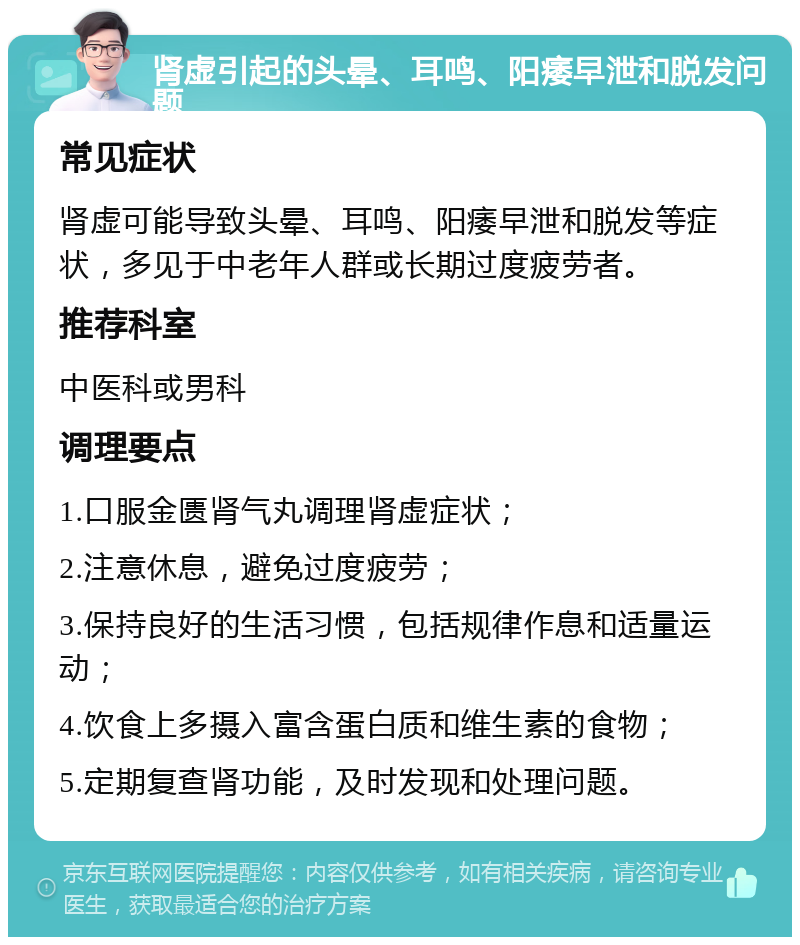 肾虚引起的头晕、耳鸣、阳痿早泄和脱发问题 常见症状 肾虚可能导致头晕、耳鸣、阳痿早泄和脱发等症状，多见于中老年人群或长期过度疲劳者。 推荐科室 中医科或男科 调理要点 1.口服金匮肾气丸调理肾虚症状； 2.注意休息，避免过度疲劳； 3.保持良好的生活习惯，包括规律作息和适量运动； 4.饮食上多摄入富含蛋白质和维生素的食物； 5.定期复查肾功能，及时发现和处理问题。