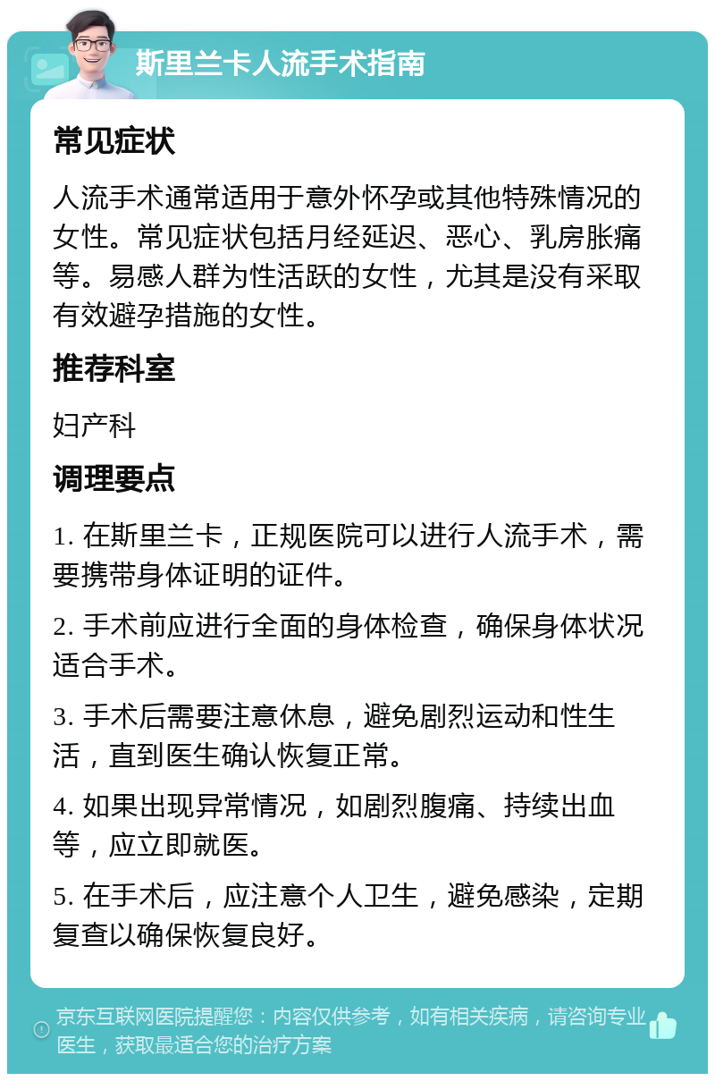 斯里兰卡人流手术指南 常见症状 人流手术通常适用于意外怀孕或其他特殊情况的女性。常见症状包括月经延迟、恶心、乳房胀痛等。易感人群为性活跃的女性，尤其是没有采取有效避孕措施的女性。 推荐科室 妇产科 调理要点 1. 在斯里兰卡，正规医院可以进行人流手术，需要携带身体证明的证件。 2. 手术前应进行全面的身体检查，确保身体状况适合手术。 3. 手术后需要注意休息，避免剧烈运动和性生活，直到医生确认恢复正常。 4. 如果出现异常情况，如剧烈腹痛、持续出血等，应立即就医。 5. 在手术后，应注意个人卫生，避免感染，定期复查以确保恢复良好。