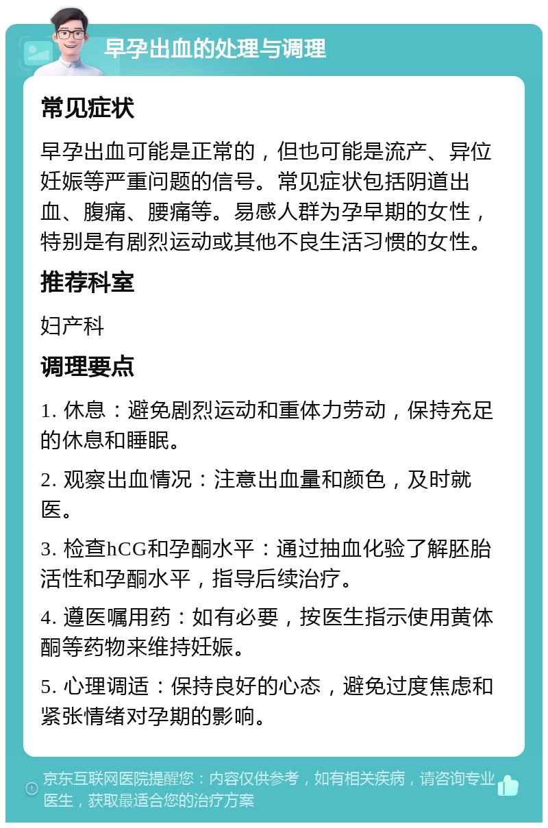 早孕出血的处理与调理 常见症状 早孕出血可能是正常的，但也可能是流产、异位妊娠等严重问题的信号。常见症状包括阴道出血、腹痛、腰痛等。易感人群为孕早期的女性，特别是有剧烈运动或其他不良生活习惯的女性。 推荐科室 妇产科 调理要点 1. 休息：避免剧烈运动和重体力劳动，保持充足的休息和睡眠。 2. 观察出血情况：注意出血量和颜色，及时就医。 3. 检查hCG和孕酮水平：通过抽血化验了解胚胎活性和孕酮水平，指导后续治疗。 4. 遵医嘱用药：如有必要，按医生指示使用黄体酮等药物来维持妊娠。 5. 心理调适：保持良好的心态，避免过度焦虑和紧张情绪对孕期的影响。