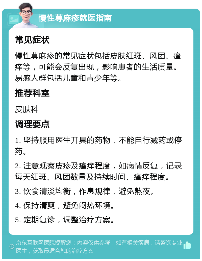 慢性荨麻疹就医指南 常见症状 慢性荨麻疹的常见症状包括皮肤红斑、风团、瘙痒等，可能会反复出现，影响患者的生活质量。易感人群包括儿童和青少年等。 推荐科室 皮肤科 调理要点 1. 坚持服用医生开具的药物，不能自行减药或停药。 2. 注意观察皮疹及瘙痒程度，如病情反复，记录每天红斑、风团数量及持续时间、瘙痒程度。 3. 饮食清淡均衡，作息规律，避免熬夜。 4. 保持清爽，避免闷热环境。 5. 定期复诊，调整治疗方案。