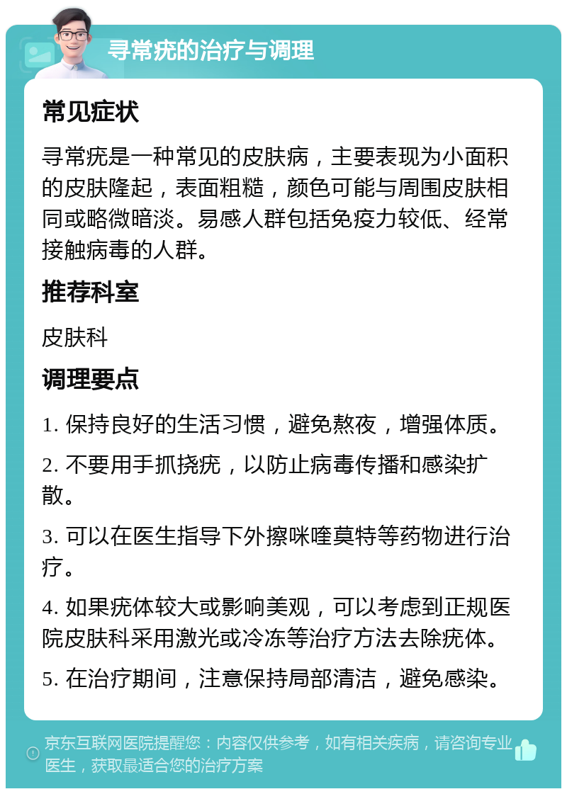 寻常疣的治疗与调理 常见症状 寻常疣是一种常见的皮肤病，主要表现为小面积的皮肤隆起，表面粗糙，颜色可能与周围皮肤相同或略微暗淡。易感人群包括免疫力较低、经常接触病毒的人群。 推荐科室 皮肤科 调理要点 1. 保持良好的生活习惯，避免熬夜，增强体质。 2. 不要用手抓挠疣，以防止病毒传播和感染扩散。 3. 可以在医生指导下外擦咪喹莫特等药物进行治疗。 4. 如果疣体较大或影响美观，可以考虑到正规医院皮肤科采用激光或冷冻等治疗方法去除疣体。 5. 在治疗期间，注意保持局部清洁，避免感染。