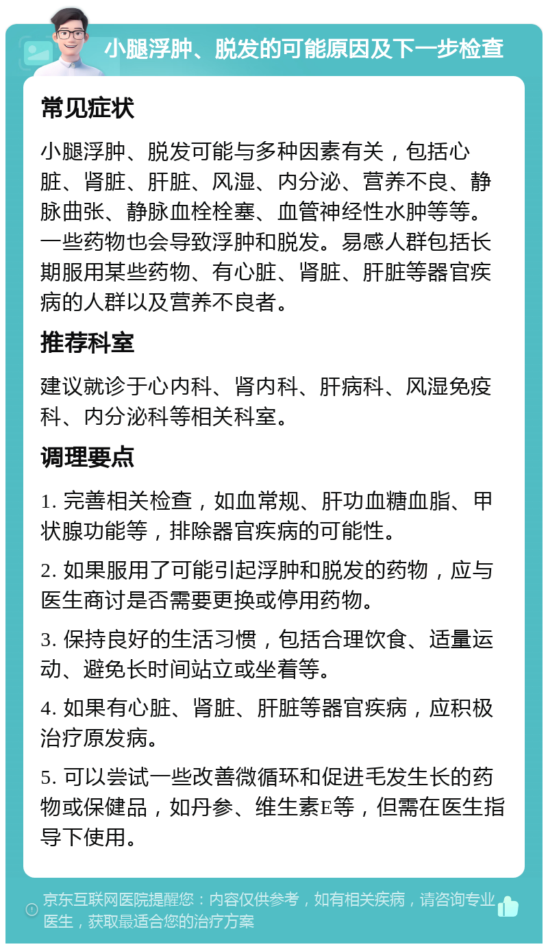 小腿浮肿、脱发的可能原因及下一步检查 常见症状 小腿浮肿、脱发可能与多种因素有关，包括心脏、肾脏、肝脏、风湿、内分泌、营养不良、静脉曲张、静脉血栓栓塞、血管神经性水肿等等。一些药物也会导致浮肿和脱发。易感人群包括长期服用某些药物、有心脏、肾脏、肝脏等器官疾病的人群以及营养不良者。 推荐科室 建议就诊于心内科、肾内科、肝病科、风湿免疫科、内分泌科等相关科室。 调理要点 1. 完善相关检查，如血常规、肝功血糖血脂、甲状腺功能等，排除器官疾病的可能性。 2. 如果服用了可能引起浮肿和脱发的药物，应与医生商讨是否需要更换或停用药物。 3. 保持良好的生活习惯，包括合理饮食、适量运动、避免长时间站立或坐着等。 4. 如果有心脏、肾脏、肝脏等器官疾病，应积极治疗原发病。 5. 可以尝试一些改善微循环和促进毛发生长的药物或保健品，如丹参、维生素E等，但需在医生指导下使用。