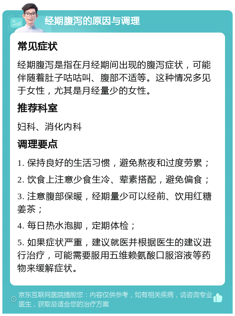 经期腹泻的原因与调理 常见症状 经期腹泻是指在月经期间出现的腹泻症状，可能伴随着肚子咕咕叫、腹部不适等。这种情况多见于女性，尤其是月经量少的女性。 推荐科室 妇科、消化内科 调理要点 1. 保持良好的生活习惯，避免熬夜和过度劳累； 2. 饮食上注意少食生冷、荤素搭配，避免偏食； 3. 注意腹部保暖，经期量少可以经前、饮用红糖姜茶； 4. 每日热水泡脚，定期体检； 5. 如果症状严重，建议就医并根据医生的建议进行治疗，可能需要服用五维赖氨酸口服溶液等药物来缓解症状。