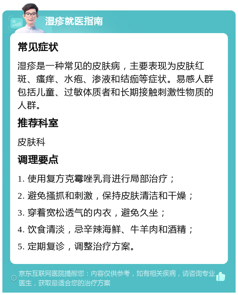 湿疹就医指南 常见症状 湿疹是一种常见的皮肤病，主要表现为皮肤红斑、瘙痒、水疱、渗液和结痂等症状。易感人群包括儿童、过敏体质者和长期接触刺激性物质的人群。 推荐科室 皮肤科 调理要点 1. 使用复方克霉唑乳膏进行局部治疗； 2. 避免搔抓和刺激，保持皮肤清洁和干燥； 3. 穿着宽松透气的内衣，避免久坐； 4. 饮食清淡，忌辛辣海鲜、牛羊肉和酒精； 5. 定期复诊，调整治疗方案。