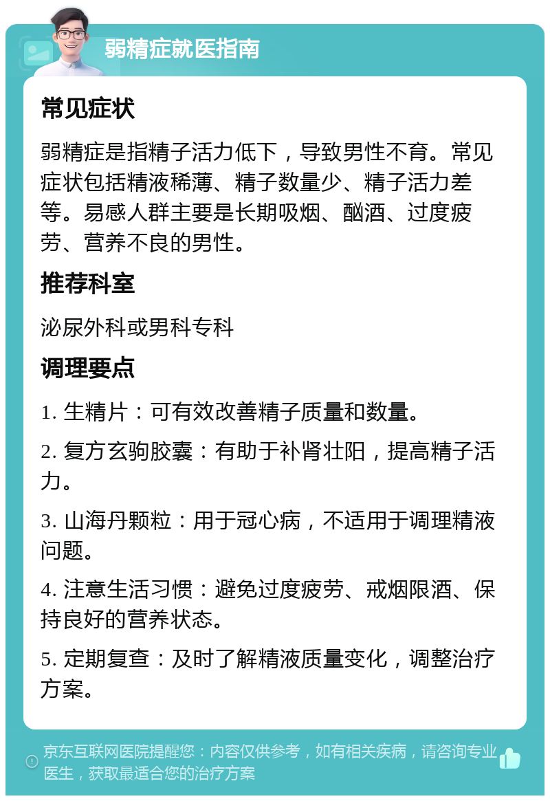 弱精症就医指南 常见症状 弱精症是指精子活力低下，导致男性不育。常见症状包括精液稀薄、精子数量少、精子活力差等。易感人群主要是长期吸烟、酗酒、过度疲劳、营养不良的男性。 推荐科室 泌尿外科或男科专科 调理要点 1. 生精片：可有效改善精子质量和数量。 2. 复方玄驹胶囊：有助于补肾壮阳，提高精子活力。 3. 山海丹颗粒：用于冠心病，不适用于调理精液问题。 4. 注意生活习惯：避免过度疲劳、戒烟限酒、保持良好的营养状态。 5. 定期复查：及时了解精液质量变化，调整治疗方案。