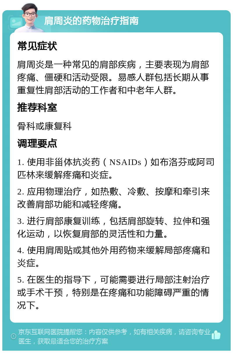 肩周炎的药物治疗指南 常见症状 肩周炎是一种常见的肩部疾病，主要表现为肩部疼痛、僵硬和活动受限。易感人群包括长期从事重复性肩部活动的工作者和中老年人群。 推荐科室 骨科或康复科 调理要点 1. 使用非甾体抗炎药（NSAIDs）如布洛芬或阿司匹林来缓解疼痛和炎症。 2. 应用物理治疗，如热敷、冷敷、按摩和牵引来改善肩部功能和减轻疼痛。 3. 进行肩部康复训练，包括肩部旋转、拉伸和强化运动，以恢复肩部的灵活性和力量。 4. 使用肩周贴或其他外用药物来缓解局部疼痛和炎症。 5. 在医生的指导下，可能需要进行局部注射治疗或手术干预，特别是在疼痛和功能障碍严重的情况下。